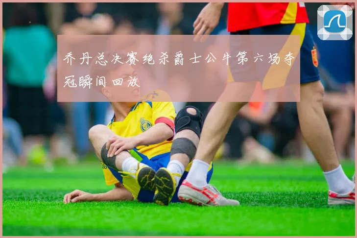 乔丹总决赛绝杀爵士公牛第六场夺冠瞬间回放