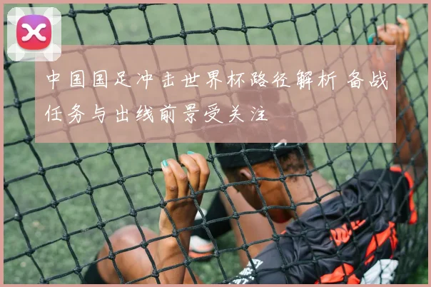 中国国足冲击世界杯路径解析 备战任务与出线前景受关注