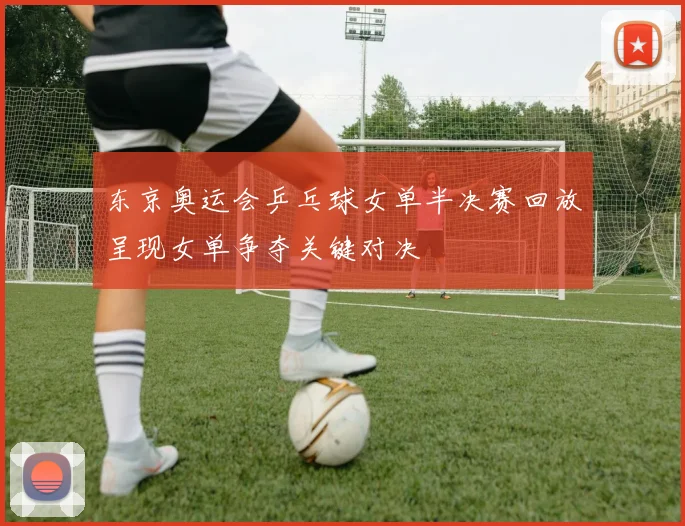 东京奥运会乒乓球女单半决赛回放呈现女单争夺关键对决