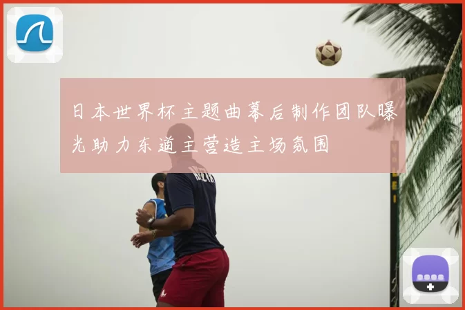 日本世界杯主题曲幕后制作团队曝光助力东道主营造主场氛围