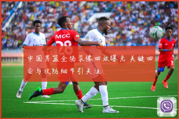 中国男篮全场录像回放曝光 关键回合与攻防细节引关注