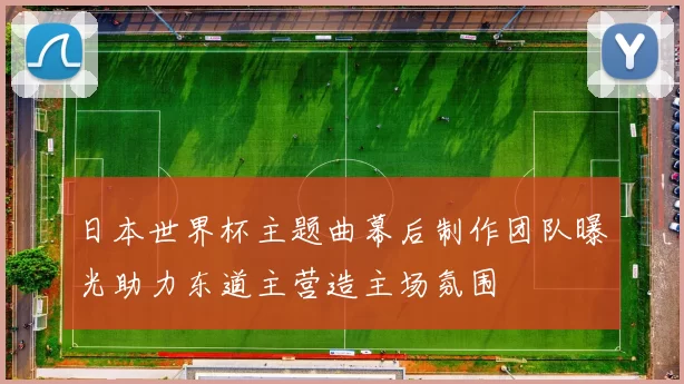 日本世界杯主题曲幕后制作团队曝光助力东道主营造主场氛围