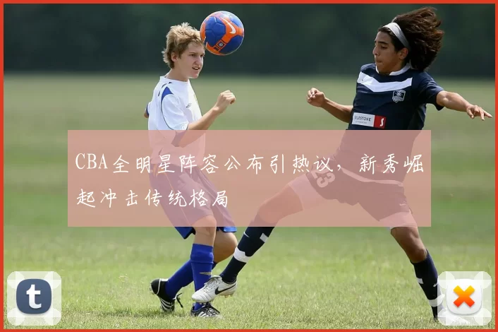 CBA全明星阵容公布引热议，新秀崛起冲击传统格局