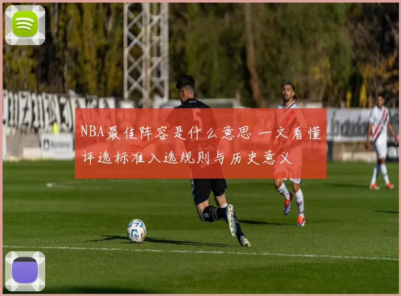 NBA最佳阵容是什么意思 一文看懂评选标准入选规则与历史意义