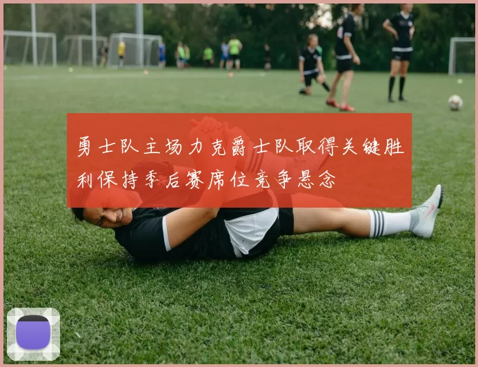 勇士队主场力克爵士队取得关键胜利保持季后赛席位竞争悬念