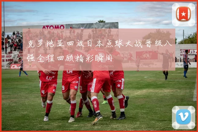 克罗地亚回放日本点球大战晋级八强全程回顾精彩瞬间