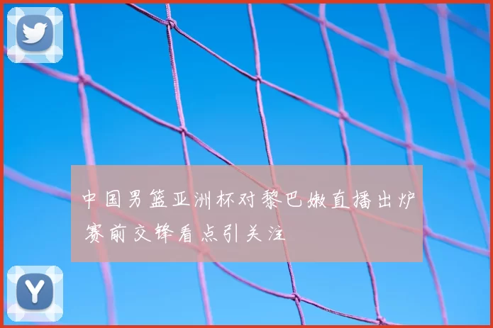 中国男篮亚洲杯对黎巴嫩直播出炉 赛前交锋看点引关注