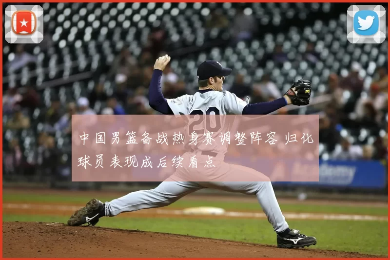 中国男篮备战热身赛调整阵容 归化球员表现成后续看点