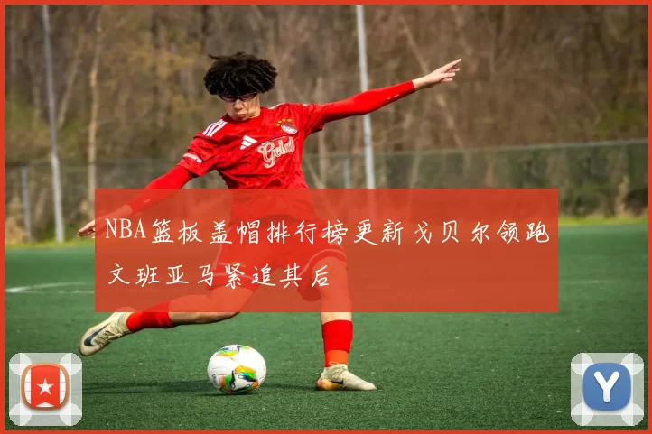 NBA篮板盖帽排行榜更新戈贝尔领跑文班亚马紧追其后