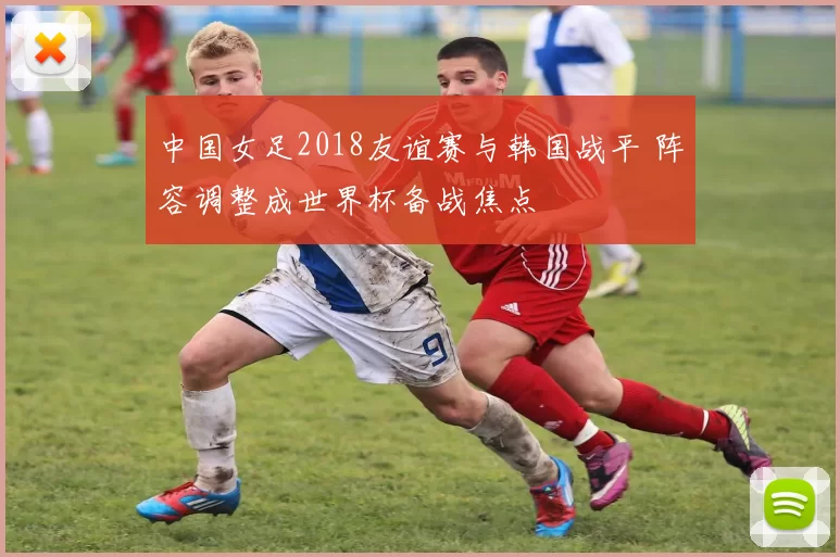 中国女足2018友谊赛与韩国战平 阵容调整成世界杯备战焦点