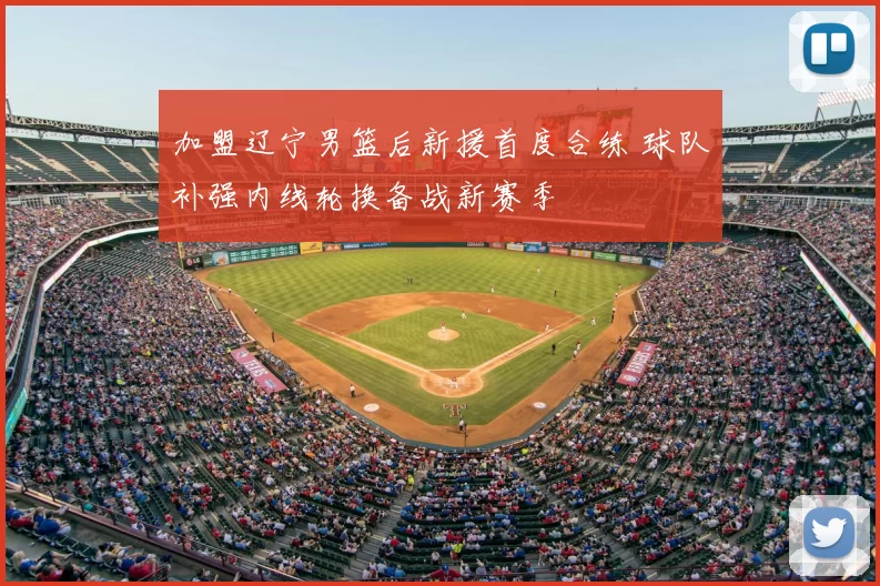 加盟辽宁男篮后新援首度合练 球队补强内线轮换备战新赛季