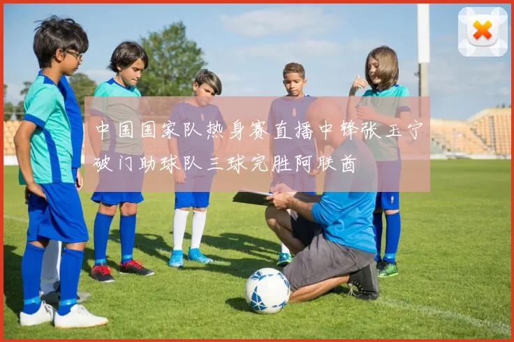 中国国家队热身赛直播中锋张玉宁破门助球队三球完胜阿联酋