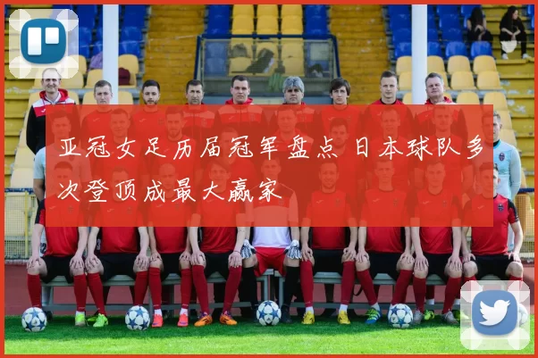 亚冠女足历届冠军盘点 日本球队多次登顶成最大赢家