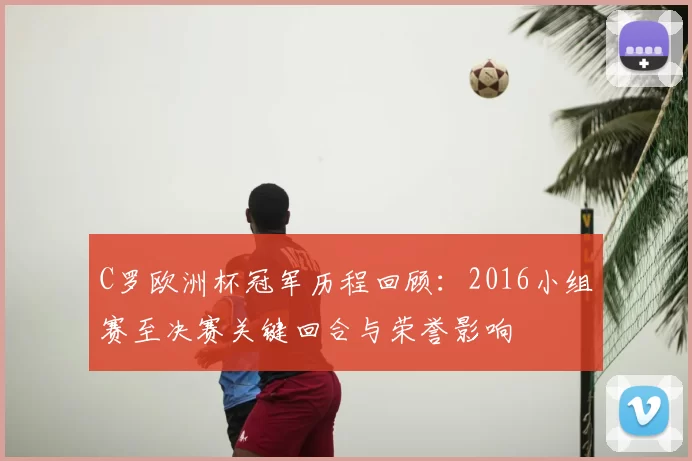 C罗欧洲杯冠军历程回顾:2016小组赛至决赛关键回合与荣誉影响