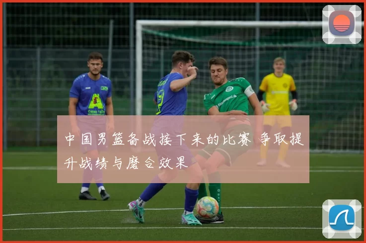 中国男篮备战接下来的比赛 争取提升战绩与磨合效果