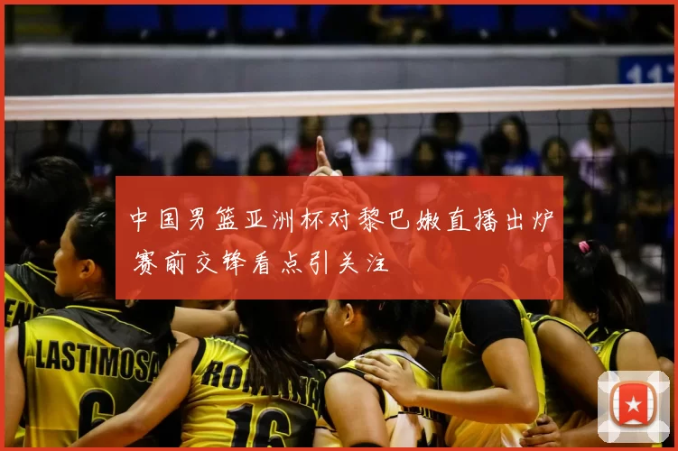 中国男篮亚洲杯对黎巴嫩直播出炉 赛前交锋看点引关注