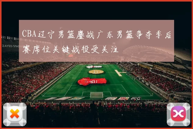 CBA辽宁男篮鏖战广东男篮争夺季后赛席位关键战役受关注