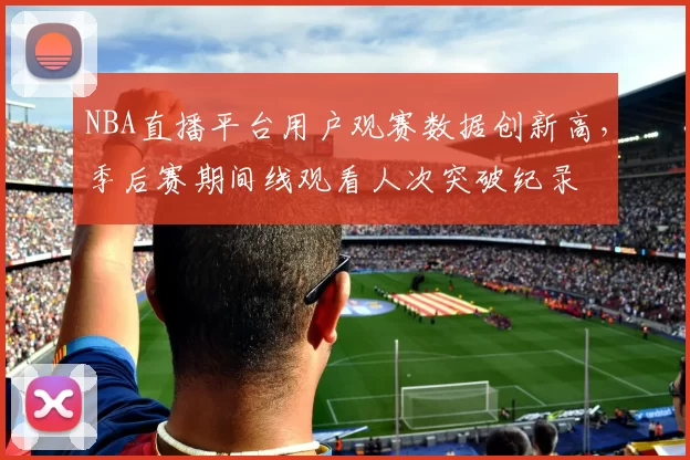 NBA直播平台用户观赛数据创新高，季后赛期间线观看人次突破纪录