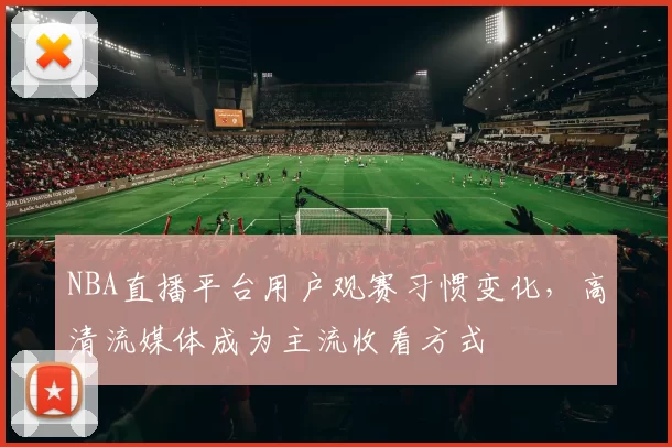 NBA直播平台用户观赛习惯变化，高清流媒体成为主流收看方式