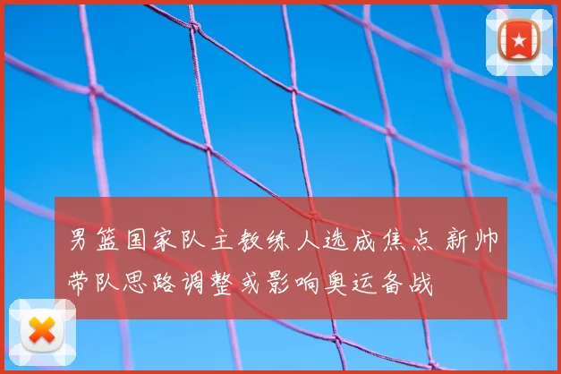 男篮国家队主教练人选成焦点 新帅带队思路调整或影响奥运备战