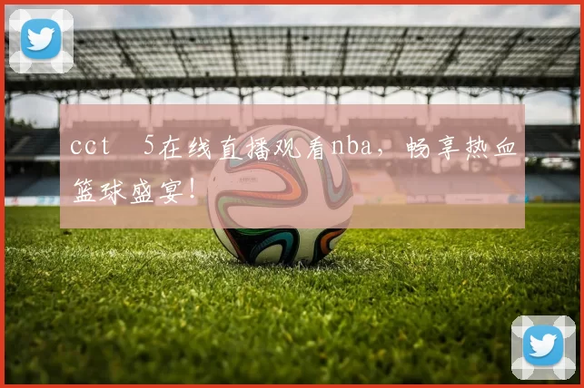 cctⅴ5在线直播观看nba，畅享热血篮球盛宴！