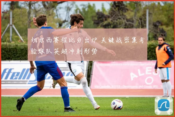 切尔西赛程比分出炉 关键战密集考验球队英超冲刺形势