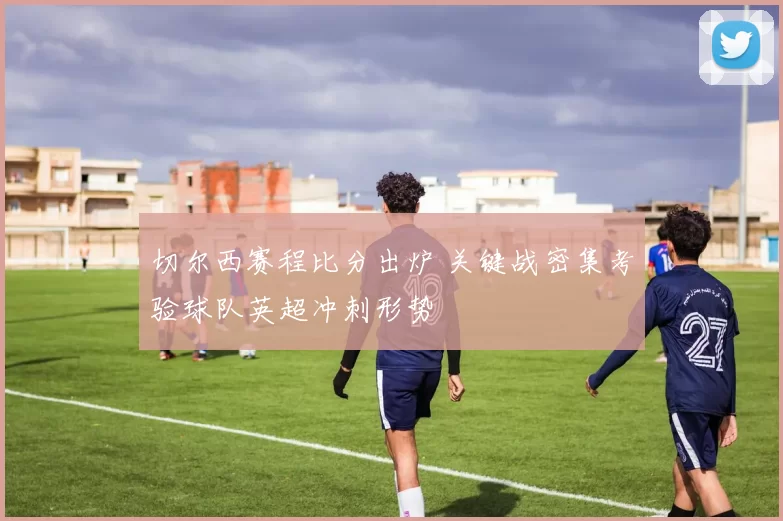 切尔西赛程比分出炉 关键战密集考验球队英超冲刺形势