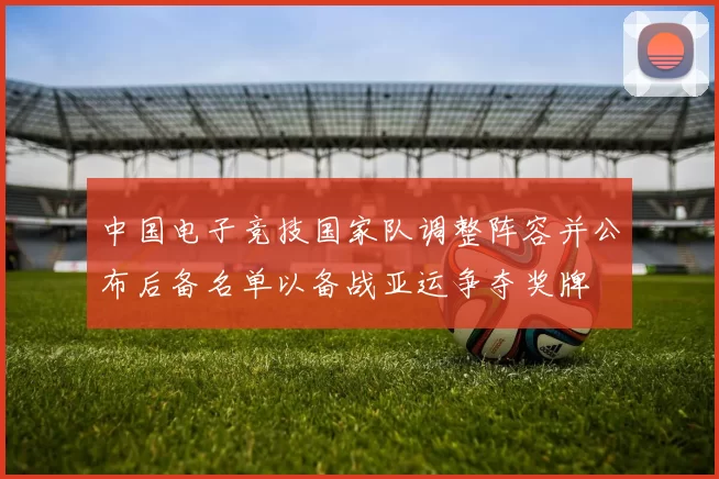 中国电子竞技国家队调整阵容并公布后备名单以备战亚运争夺奖牌