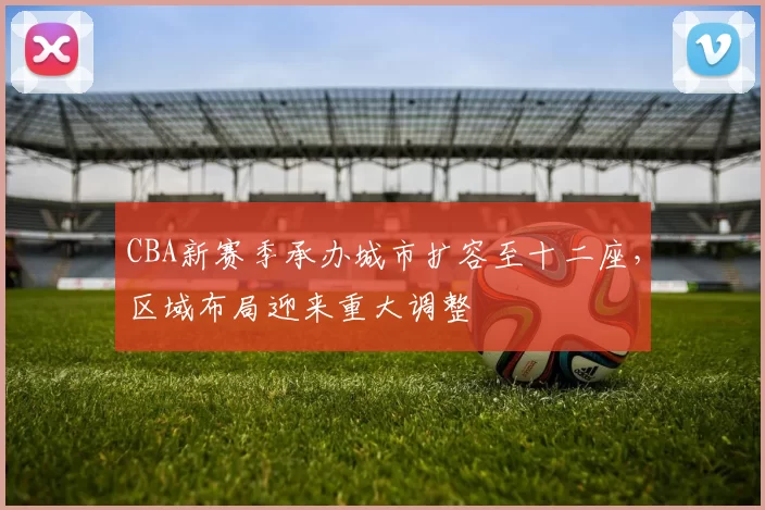 CBA新赛季承办城市扩容至十二座，区域布局迎来重大调整