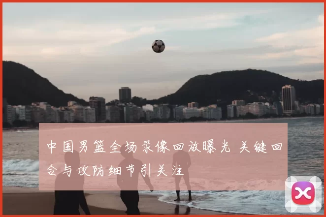 中国男篮全场录像回放曝光 关键回合与攻防细节引关注