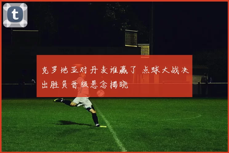 克罗地亚对丹麦谁赢了 点球大战决出胜负晋级悬念揭晓