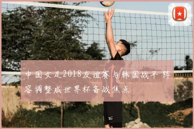 中国女足2018友谊赛与韩国战平 阵容调整成世界杯备战焦点