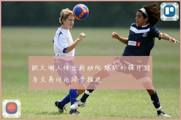 欧文湖人传出新动向 球队补强计划与交易讨论同步推进