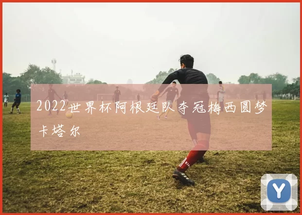 2022世界杯阿根廷队夺冠梅西圆梦卡塔尔