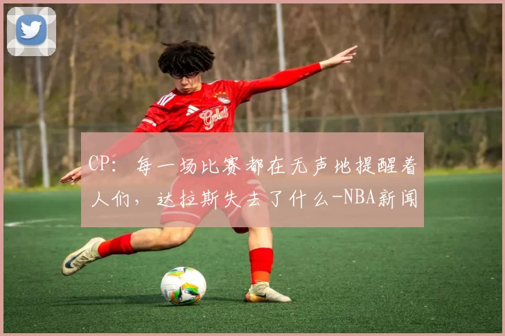CP：每一场比赛都在无声地提醒着人们，达拉斯失去了什么-NBA新闻