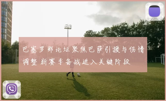 巴塞罗那论坛聚焦巴萨引援与伤情调整 新赛季备战进入关键阶段