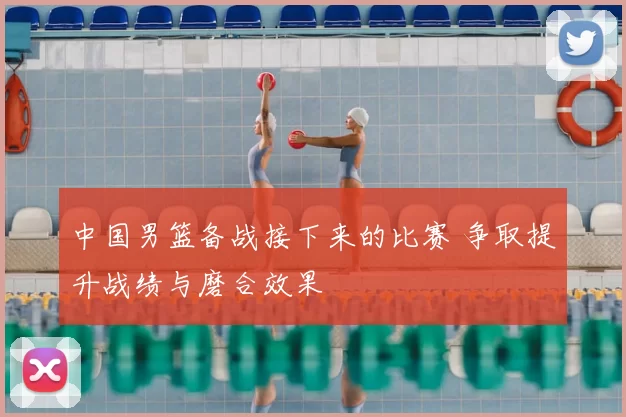 中国男篮备战接下来的比赛 争取提升战绩与磨合效果