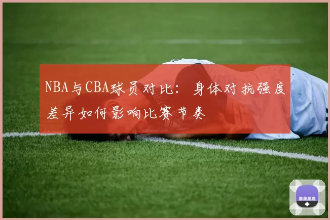 NBA与CBA球员对比：身体对抗强度差异如何影响比赛节奏