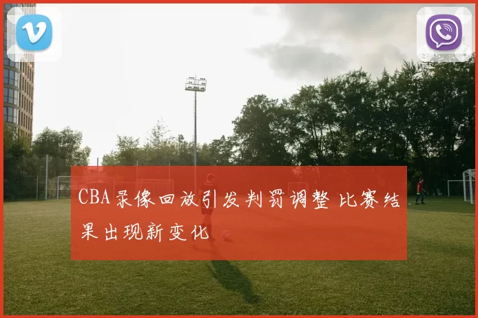 CBA录像回放引发判罚调整 比赛结果出现新变化