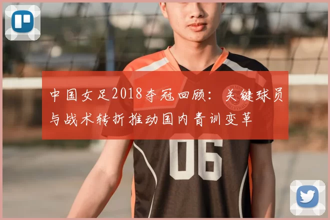 中国女足2018夺冠回顾：关键球员与战术转折推动国内青训变革
