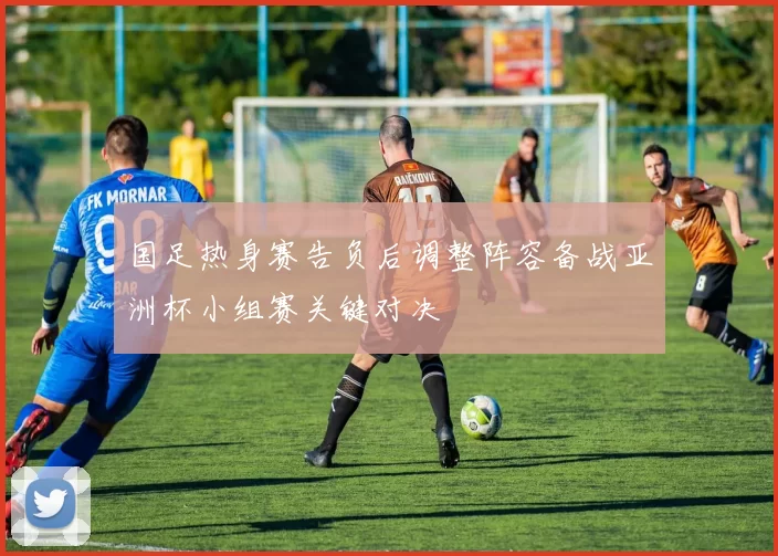 国足热身赛告负后调整阵容备战亚洲杯小组赛关键对决