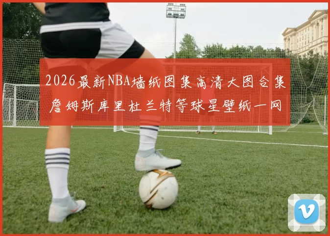 2026最新NBA墙纸图集高清大图合集 詹姆斯库里杜兰特等球星壁纸一网打尽