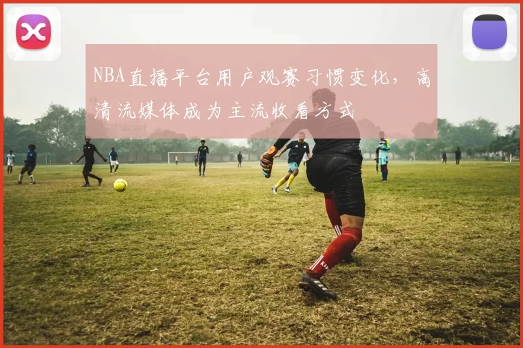 NBA直播平台用户观赛习惯变化，高清流媒体成为主流收看方式