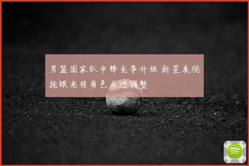 男篮国家队中锋竞争升级 新星表现抢眼老将角色或迎调整