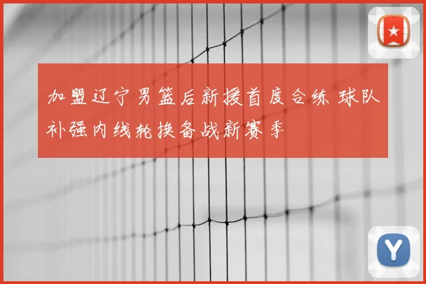 加盟辽宁男篮后新援首度合练 球队补强内线轮换备战新赛季