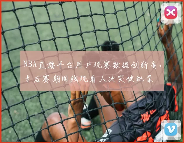 NBA直播平台用户观赛数据创新高，季后赛期间线观看人次突破纪录