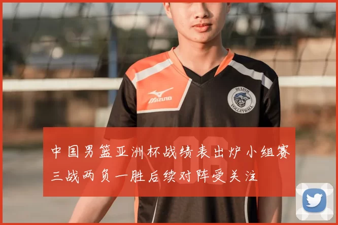 中国男篮亚洲杯战绩表出炉小组赛三战两负一胜后续对阵受关注