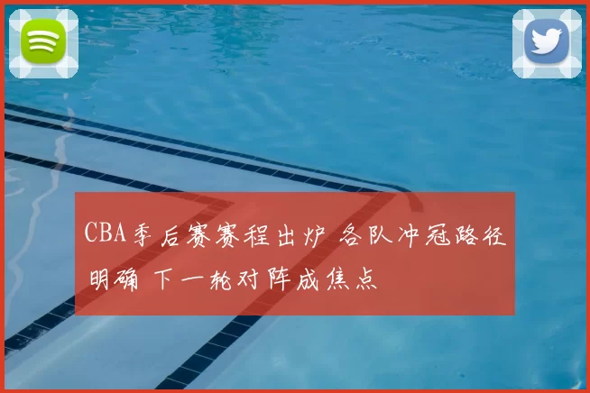 CBA季后赛赛程出炉 各队冲冠路径明确 下一轮对阵成焦点