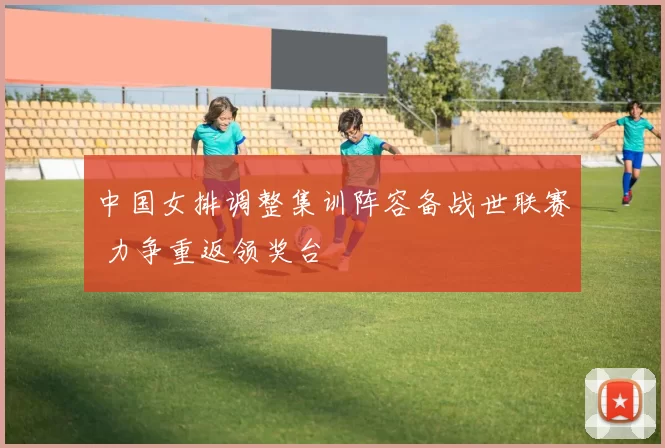 中国女排调整集训阵容备战世联赛 力争重返领奖台