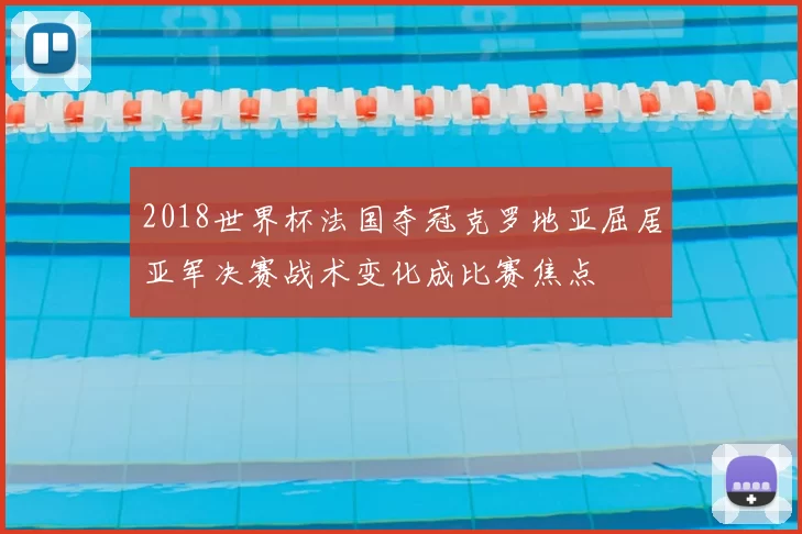 2018世界杯法国夺冠克罗地亚屈居亚军决赛战术变化成比赛焦点